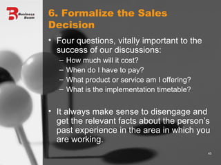 6. Formalize the Sales Decision Four questions, vitally important to the success of our discussions: How much will it cost? When do I have to pay? What product or service am I offering? What is the implementation timetable? It always make sense to disengage and get the relevant facts about the person’s past experience in the area in which you are working. 