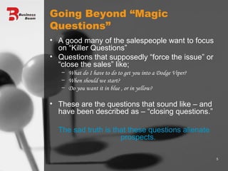 Going Beyond “Magic Questions” A good many of the salespeople want to focus on “Killer Questions” Questions that supposedly “force the issue” or “close the sales” like; What do I have to do to get you into a Dodge Viper? When should we start? Do you want it in blue , or in yellow? These are the questions that sound like – and have been described as – “closing questions.” The sad truth is that these questions alienate prospects. 
