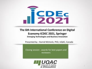 1
The 6th International Conference on Digital
Economy ICDEC 2021, Springer
Emerging Technologies and Business Innovation
Closing session : awards for best papers and
reviewers
Presented by : Hamid Mcheick, PhD, UQAC, Canada
 