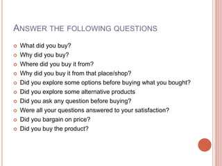 ANSWER THE FOLLOWING QUESTIONS
 What did you buy?
 Why did you buy?
 Where did you buy it from?
 Why did you buy it from that place/shop?
 Did you explore some options before buying what you bought?
 Did you explore some alternative products
 Did you ask any question before buying?
 Were all your questions answered to your satisfaction?
 Did you bargain on price?
 Did you buy the product?
 