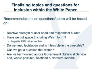 Finalising topics and questions for
inclusion within the White Paper
Recommendations on questions/topics will be based
on:
• Relative strength of user need and respondent burden
• Have we got space (including Welsh form)?
• target is 75% returns online
• Do we need legislation and is it feasible in the timetable?
• Can we get a question that works?
• Are we harmonised across Government Statistical Service
and, where possible, Scotland & Northern Ireland?
 