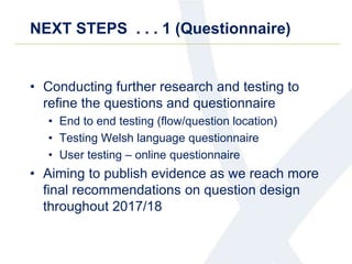 NEXT STEPS . . . 1 (Questionnaire)
• Conducting further research and testing to
refine the questions and questionnaire
• End to end testing (flow/question location)
• Testing Welsh language questionnaire
• User testing – online questionnaire
• Aiming to publish evidence as we reach more
final recommendations on question design
throughout 2017/18
 