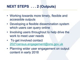 NEXT STEPS . . . 2 (Outputs)
• Working towards more timely, flexible and
accessible outputs
• Developing a flexible dissemination system
which users can query online
• Involving users throughout to help drive the
work to meet user needs
• To get involved contact
2021census.engagement@ons.gov.uk
• Planning wider user engagement on output
content in early 2018
 
