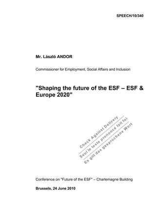 SPEECH/10/340




Mr. László ANDOR

Commissioner for Employment, Social Affairs and Inclusion




"Shaping the future of the ESF – ESF &
Europe 2020"




Conference on "Future of the ESF" – Charlemagne Building

Brussels, 24 June 2010
 