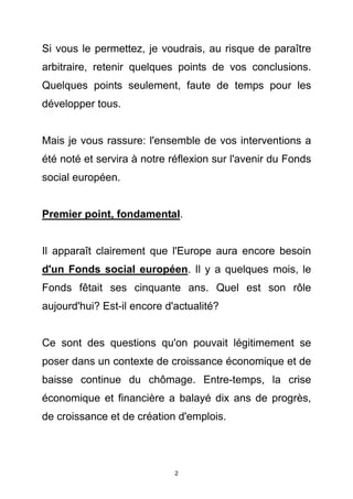 Si vous le permettez, je voudrais, au risque de paraître
arbitraire, retenir quelques points de vos conclusions.
Quelques points seulement, faute de temps pour les
développer tous.


Mais je vous rassure: l'ensemble de vos interventions a
été noté et servira à notre réflexion sur l'avenir du Fonds
social européen.


Premier point, fondamental.


Il apparaît clairement que l'Europe aura encore besoin
d'un Fonds social européen. Il y a quelques mois, le
Fonds fêtait ses cinquante ans. Quel est son rôle
aujourd'hui? Est-il encore d'actualité?


Ce sont des questions qu'on pouvait légitimement se
poser dans un contexte de croissance économique et de
baisse continue du chômage. Entre-temps, la crise
économique et financière a balayé dix ans de progrès,
de croissance et de création d'emplois.




                             2
 