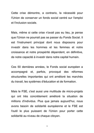 Cette crise démontre, a contrario, la nécessité pour
l'Union de conserver un fonds social centré sur l'emploi
et l'inclusion sociale.


Mais, même si cette crise n'avait pas eu lieu, je pense
que l'Union ne pourrait pas se passer du Fonds Social. Il
est l'instrument principal dont nous disposons pour
investir dans les hommes et les femmes et notre
croissance et notre prospérité dépendent, en définitive,
de notre capacité à investir dans notre capital humain.


Ces 50 dernières années, le Fonds social européen a
accompagné       et,   parfois,       provoqué   des   réformes
structurelles importantes qui ont amélioré les marchés
du travail, les systèmes d'éducation et de formation.


Mais le FSE, c'est aussi une multitude de micro-projets
qui ont très concrètement amélioré la situation de
millions d'individus. Plus que jamais aujourd'hui, nous
avons besoin de solidarité européenne et le FSE est
l'outil le plus puissant de l'Union pour porter cette
solidarité au niveau de chaque citoyen.


                                  3
 