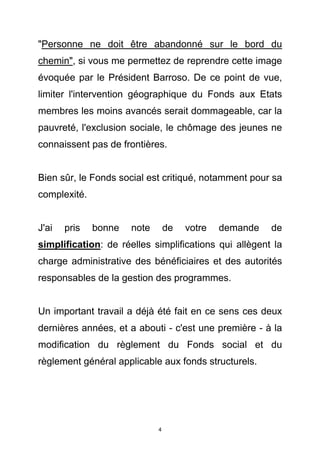 "Personne ne doit être abandonné sur le bord du
chemin", si vous me permettez de reprendre cette image
évoquée par le Président Barroso. De ce point de vue,
limiter l'intervention géographique du Fonds aux Etats
membres les moins avancés serait dommageable, car la
pauvreté, l'exclusion sociale, le chômage des jeunes ne
connaissent pas de frontières.


Bien sûr, le Fonds social est critiqué, notamment pour sa
complexité.


J'ai   pris   bonne   note       de   votre   demande   de
simplification: de réelles simplifications qui allègent la
charge administrative des bénéficiaires et des autorités
responsables de la gestion des programmes.


Un important travail a déjà été fait en ce sens ces deux
dernières années, et a abouti - c'est une première - à la
modification du règlement du Fonds social et du
règlement général applicable aux fonds structurels.




                             4
 