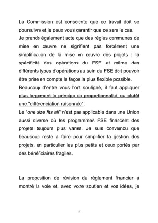 La Commission est consciente que ce travail doit se
poursuivre et je peux vous garantir que ce sera le cas.
Je prends également acte que des règles communes de
mise en œuvre ne signifient pas forcément une
simplification de la mise en œuvre des projets : la
spécificité des opérations du FSE et même des
différents types d'opérations au sein du FSE doit pouvoir
être prise en compte la façon la plus flexible possible.
Beaucoup d'entre vous l'ont souligné, il faut appliquer
plus largement le principe de proportionnalité, ou plutôt
une "différenciation raisonnée".
Le "one size fits all" n'est pas applicable dans une Union
aussi diverse où les programmes FSE financent des
projets toujours plus variés. Je suis convaincu que
beaucoup reste à faire pour simplifier la gestion des
projets, en particulier les plus petits et ceux portés par
des bénéficiaires fragiles.




La proposition de révision du règlement financier a
montré la voie et, avec votre soutien et vos idées, je




                              5
 