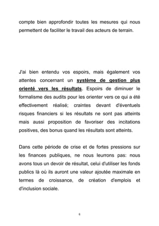 compte bien approfondir toutes les mesures qui nous
permettent de faciliter le travail des acteurs de terrain.




J'ai bien entendu vos espoirs, mais également vos
attentes concernant un système de gestion plus
orienté vers les résultats. Espoirs de diminuer le
formalisme des audits pour les orienter vers ce qui a été
effectivement    réalisé;     craintes   devant     d'éventuels
risques financiers si les résultats ne sont pas atteints
mais aussi proposition de favoriser des incitations
positives, des bonus quand les résultats sont atteints.


Dans cette période de crise et de fortes pressions sur
les finances publiques, ne nous leurrons pas: nous
avons tous un devoir de résultat, celui d'utiliser les fonds
publics là où ils auront une valeur ajoutée maximale en
termes   de     croissance,     de   création     d'emplois   et
d'inclusion sociale.




                                6
 