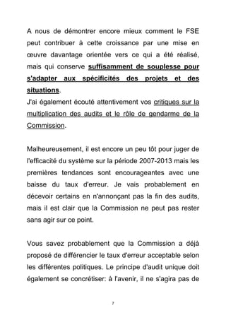 A nous de démontrer encore mieux comment le FSE
peut contribuer à cette croissance par une mise en
œuvre davantage orientée vers ce qui a été réalisé,
mais qui conserve suffisamment de souplesse pour
s'adapter aux spécificités des projets et des
situations.
J'ai également écouté attentivement vos critiques sur la
multiplication des audits et le rôle de gendarme de la
Commission.


Malheureusement, il est encore un peu tôt pour juger de
l'efficacité du système sur la période 2007-2013 mais les
premières tendances sont encourageantes avec une
baisse du taux d'erreur. Je vais probablement en
décevoir certains en n'annonçant pas la fin des audits,
mais il est clair que la Commission ne peut pas rester
sans agir sur ce point.


Vous savez probablement que la Commission a déjà
proposé de différencier le taux d'erreur acceptable selon
les différentes politiques. Le principe d'audit unique doit
également se concrétiser: à l'avenir, il ne s'agira pas de


                             7
 