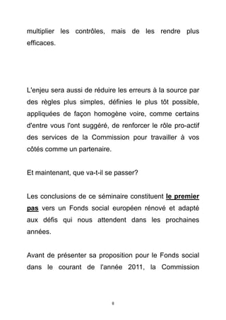 multiplier les contrôles, mais de les rendre plus
efficaces.




L'enjeu sera aussi de réduire les erreurs à la source par
des règles plus simples, définies le plus tôt possible,
appliquées de façon homogène voire, comme certains
d'entre vous l'ont suggéré, de renforcer le rôle pro-actif
des services de la Commission pour travailler à vos
côtés comme un partenaire.


Et maintenant, que va-t-il se passer?


Les conclusions de ce séminaire constituent le premier
pas vers un Fonds social européen rénové et adapté
aux défis qui nous attendent dans les prochaines
années.


Avant de présenter sa proposition pour le Fonds social
dans le courant de l'année 2011, la Commission




                             8
 