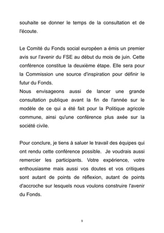 souhaite se donner le temps de la consultation et de
l'écoute.


Le Comité du Fonds social européen a émis un premier
avis sur l'avenir du FSE au début du mois de juin. Cette
conférence constitue la deuxième étape. Elle sera pour
la Commission une source d'inspiration pour définir le
futur du Fonds.
Nous    envisageons    aussi       de   lancer   une   grande
consultation publique avant la fin de l'année sur le
modèle de ce qui a été fait pour la Politique agricole
commune, ainsi qu'une conférence plus axée sur la
société civile.


Pour conclure, je tiens à saluer le travail des équipes qui
ont rendu cette conférence possible. Je voudrais aussi
remercier les participants. Votre expérience, votre
enthousiasme mais aussi vos doutes et vos critiques
sont autant de points de réflexion, autant de points
d'accroche sur lesquels nous voulons construire l'avenir
du Fonds.




                               9
 