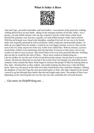 What Is Seiko A Hero
Asta and Vega , powerful, honorable, and loyal leaders , were parents of the great hero Ashling.
Ashling did not have an easy battle , taking on the strongest monster of all time. Seiko , was a
greedy, evil and selfish monster who one day wanted to rule the world. Once a kind, loyal,
destined for greatness soul, but now a greedy, evil and selfish monster, Seiko, had a mission.
With big red triangle eyes, broad wide shoulders, standing 8 feet tall, he was one to be feared.
Seiko was originally parented by Jolon and Hester, noble, respected, and honorable leaders. At
birth, he was ripped from his mother s womb by an even bigger monster, Lynxxes. She was the
root of all evil, many stayed out of her way in this town called Stars. With no remorse, Lynxxes
raised Seiko without even mentioning what she had done. Everyone in Stars knew, but no one
would even dare to cross Lynxxes. She raised Seiko to be even more powerful than her, instilling
that one day he would be the ruler of Stars.... Show more content on Helpwriting.net ...
Like his mother, he was the root of all evil and did not fear anyone, but put fear in everyone else
s hearts. He had one thing that no one had in the world, those red triangle eyes that killed anyone
instantly if they looked into them. Seiko began to terrorize the people of Stars by burning them as
they slept , shooting them as they walked , and simply looking into their eyes. Little did Seiko
know, there was one person in this little town that would destroy him with their strategies. Ashling,
the daughter of Asta and Vega the most powerful leaders in Stars. She didn t depend on her parent
s power to get her through these battles that she had fought many times. The people of Stars were
depending on her, knowing that she was the only one who could take this red eyed monster
... Get more on HelpWriting.net ...
 