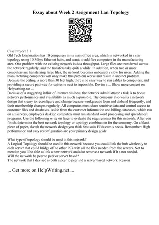 Essay about Week 2 Assignment Lan Topology
Case Project 3 1
Old Tech Corporation has 10 computers in its main office area, which is networked in a star
topology using 10 Mbps Ethernet hubs, and wants to add five computers in the manufacturing
area. One problem with the existing network is data throughput. Large files are transferred across
the network regularly, and the transfers take quite a while. In addition, when two or more
computers are transferring large files, the network becomes unbearably slow for users. Adding the
manufacturing computers will only make this problem worse and result in another problem.
Because the ceiling is more than 30 feet high, there s no easy way to run cables to computers, and
providing a secure pathway for cables is next to impossible. Devise a ... Show more content on
Helpwriting.net ...
Because of a staggering influx of Internet business, the network administrator s task is to boost
network performance and availability as much as possible. The company also wants a network
design that s easy to reconfigure and change because workgroups form and disband frequently, and
their membership changes regularly. All computers must share sensitive data and control access to
customer files and databases. Aside from the customer information and billing databases, which run
on all servers, employees desktop computers must run standard word processing and spreadsheet
programs. Use the following write on lines to evaluate the requirements for this network. After you
finish, determine the best network topology or topology combination for the company. On a blank
piece of paper, sketch the network design you think best suits EBiz.com s needs. Remember: High
performance and easy reconfiguration are your primary design goals!
What type of topology should be used in this network?
A Logical Topology should be used in this network because you could link the hub wirelessly to
each server that could bridge off to other PCs with all the files needed from the servers. Not to
mention you ll be able to link a new network and also remove a network if it s not needed.
Will the network be peer to peer or server based?
The network that I devised is both a peer to peer and a server based network. Reason
... Get more on HelpWriting.net ...
 