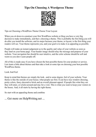 Tips On Choosing A Wordpress Theme
Tips on Choosing a WordPress Theme Choose Your Layout
When you sit down to construct your first WordPress website or blog you have a very big
decision to make immediately, and that s choosing a theme. This is probably the first thing you will
do after you install the software, and its major because your theme, or layout, is the first thing your
readers will see. Your theme represents you, and your goal is to make it as appealing as possible.
People will make an instant judgement as to the quality and value of your website as soon as
they land on your home page. Your header image should relay the message and purpose of your
website. Your navigation bar should be user intuitive, and the color scheme should be soft and
warm so you don t scare people off.
All of this is made easy if you have chosen the best possible theme for your product or service.
Lets learn a little about themes and then take a look at some tips on choosing your best possible
WordPress theme.
Look And Feel
Keep in mind that themes are simply the look , and to some degree, feel of your website. Your
theme is like the outside of your house; what people see first. It can have nice window dressing,
pretty colors, fancy decorative brick and an overall pleasant appeal. If people like what they see
they will enter, or (click) around and stay for a visit. This is what you want to keep your visitors in
the house. And, it all starts by having the right theme.
So start with an appealing theme and combine
... Get more on HelpWriting.net ...
 