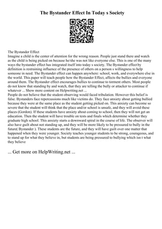 The Bystander Effect In Today s Society
The Bystander Effect
Imagine a child is the center of attention for the wrong reason. People just stand there and watch
as the child is being picked on because he/she was not like everyone else. This is one of the many
ways the bystander effect has integrated itself into today s society. The Bystander effectby
definition is restraining influence of the presence of others on a person s willingness to help
someone in need. The Bystander effect can happen anywhere: school, work, and everywhere else in
the world. This paper will teach people how the Bystander Effect, affects the bullies and everyone
around them. The Bystander effect encourages bullies to continue to torment others. Most people
do not know that standing by and watch, that they are telling the bully or attacker to continue if
whatever ... Show more content on Helpwriting.net ...
People do not believe that the student observing would faced tribulation. However this belief is
false. Bystanders face repercussions much like victims do. They face anxiety about getting bullied
because they were at the same place as the student getting picked on. This anxiety can become so
severe that the student will think that the place and/or school is unsafe, and they will avoid these
places (Gordon). If these students have anxiety about coming to school, then they will not get an
education. Then the student will have trouble on tests and finals which determine whether they
graduate high school. This anxiety starts a downward spiral in the course of life. The observer will
also have guilt about not standing up, and they will be more likely to be pressured to bully in the
future( Bystander ). These students are the future, and they will have guilt over one matter that
happened when they were younger. Society teaches younger students to be strong, courageous, and
to stand up for what they believe in, but students are being pressured to bullying which isn t what
they believe
... Get more on HelpWriting.net ...
 