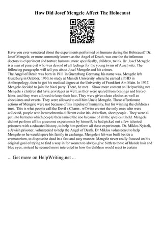 How Did Josef Mengele Affect The Holocaust
Have you ever wondered about the experiments performed on humans during the Holocaust? Dr.
Josef Mengele, or more commonly known as the Angel of Death, was one the the infamous
doctors to experiment and torture humans, more specifically, children, twins. Dr. Josef Mengele
is a man of pure evil who was devoid of all feelings for the young twins of Auschwitz. The
following paragraphs will tell you about Josef Mengele and his crimes.
The Angel of Death was born in 1911 in Guenzburg Germany, his name was. Mengele left
Gunzburg in October, 1930, to study at Munich University where he earned a PHD in
Anthropology, then he got his medical degree at the University of Frankfurt Am Main. In 1937,
Mengele decided to join the Nazi party. There, he met ... Show more content on Helpwriting.net ...
Mengele s children did have privileges as well, as they were spared from beatings and forced
labor, and they were allowed to keep their hair, They were given clean clothes as well as
chocolates and sweets. They were allowed to call him Uncle Mengele. These affectionate
actions of Mengele were not because of his impulse of humanity, but for winning the children s
trust. This is what people call the Devil s Charm . wTwins ere not the only ones who were
collected, people with heterochromia different color iris, dwarfism, short people . They were all
put into barracks which people then named the zoo because of all the species it held. Mengele
did not perform all his gruesome experiments by himself, he had picked out a few talented
prisoners with a educated history, to help him perform all these experiments. Dr. Miklos Nyiszli,
a Jewish prisoner, volunteered to help the Angel of Death. Dr Miklos volunteered to help
Mengele so he would spare his family in exchange. Mengele s lab was built beside a
crematorium, to disposethe dead in a fast and easy manner. Mengele never really focused on his
original goal of trying to find a way in for women to always give birth to those of blonde hair and
blue eyes, instead he seemed more interested in how the children would react to certain
... Get more on HelpWriting.net ...
 