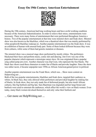 Essay On 19th Century American Entertainment
During the 19th century, American had long working hours and have awful working condition
because of the American Industrialization. In order to relieve their stress, entertainments were
necessary. There were many forms of entertainment that were performed throughout America s
history. Two of the popular entertainment at that time were minstrel show and freak show. Minstrel
show was also known as the blackface, which was a theatrical show that was mainly performed by
white peoplewith blackface makeup on. Another popular entertainment was the freak show. It was
an exhibition of human with unusual body part. Some of them looked different because they were
from cultures, while some of them had genetic mutation or diseases.
The minstrel show was a musical stage show performed by mostly whites. The performers
blackened their faces and perform music, comic skit and dancing. Jim Crow was one of the
popular character which represent a stereotype career slave. He was originated from a popular
song called jump jim crow. Another character was Zip Coon, who represent the free blacks. The
black face shows used these characters to make fun of blacks and provoke laughter. Since the show
was rather racist, it became unpopular near 1950s as African Americangained power in political.
Another popular entertainment was the Freak Show, which was ... Show more content on
Helpwriting.net ...
Both of the two popular entertainments, blackface and freak show, targeted their audience as
whites. In black face, they only allowed white performers and provoked laughter by making fun
of blacks. In freak show, they not only made fun of deformed people, but also insult African
cultures, like big buttlock and big lips. Sara Baartman was degraded and her large breast and
buttlock were used to entertain the audiences, which affect the world s view on black women. Even
today, many black women devalued themselves and only value their buttlock and
... Get more on HelpWriting.net ...
 