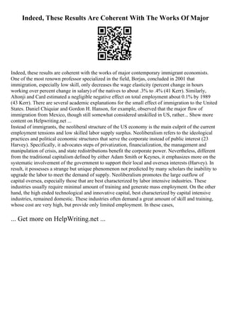 Indeed, These Results Are Coherent With The Works Of Major
Indeed, these results are coherent with the works of major contemporary immigrant economists.
One of the most renown professor specialized in the field, Borjas, concluded in 2001 that
immigration, especially low skill, only decreases the wage elasticity (percent change in hours
working over percent change in salary) of the natives to about .3% to .4% (41 Kerr). Similarly,
Altonji and Card estimated a negligible negative effect on total employment about 0.1% by 1989
(43 Kerr). There are several academic explanations for the small effect of immigration to the United
States. Daniel Chiquiar and Gordon H. Hanson, for example, observed that the major flow of
immigration from Mexico, though still somewhat considered unskilled in US, rather... Show more
content on Helpwriting.net ...
Instead of immigrants, the neoliberal structure of the US economy is the main culprit of the current
employment tensions and low skilled labor supply surplus. Neoliberalism refers to the ideological
practices and political economic structures that serve the corporate instead of public interest (23
Harvey). Specifically, it advocates steps of privatization, financialization, the management and
manipulation of crisis, and state redistributions benefit the corporate power. Nevertheless, different
from the traditional capitalism defined by either Adam Smith or Keynes, it emphasizes more on the
systematic involvement of the government to support their local and oversea interests (Harvey). In
result, it possesses a strange but unique phenomenon not predicted by many scholars the inability to
upgrade the labor to meet the demand of supply. Neoliberalism promotes the large outflow of
capital oversea, especially those that are best characterized by labor intensive industries. These
industries usually require minimal amount of training and generate mass employment. On the other
hand, the high ended technological and innovative capital, best characterized by capital intensive
industries, remained domestic. These industries often demand a great amount of skill and training,
whose cost are very high, but provide only limited employment. In these cases,
... Get more on HelpWriting.net ...
 