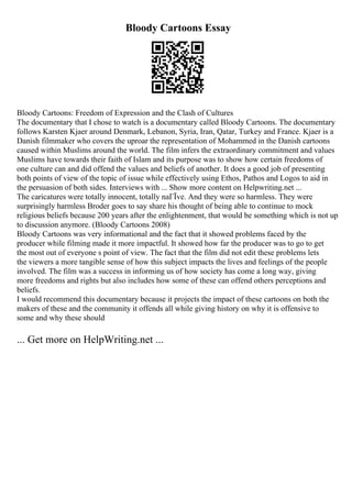Bloody Cartoons Essay
Bloody Cartoons: Freedom of Expression and the Clash of Cultures
The documentary that I chose to watch is a documentary called Bloody Cartoons. The documentary
follows Karsten Kjaer around Denmark, Lebanon, Syria, Iran, Qatar, Turkey and France. Kjaer is a
Danish filmmaker who covers the uproar the representation of Mohammed in the Danish cartoons
caused within Muslims around the world. The film infers the extraordinary commitment and values
Muslims have towards their faith of Islam and its purpose was to show how certain freedoms of
one culture can and did offend the values and beliefs of another. It does a good job of presenting
both points of view of the topic of issue while effectively using Ethos, Pathos and Logos to aid in
the persuasion of both sides. Interviews with ... Show more content on Helpwriting.net ...
The caricatures were totally innocent, totally naГЇve. And they were so harmless. They were
surprisingly harmless Broder goes to say share his thought of being able to continue to mock
religious beliefs because 200 years after the enlightenment, that would be something which is not up
to discussion anymore. (Bloody Cartoons 2008)
Bloody Cartoons was very informational and the fact that it showed problems faced by the
producer while filming made it more impactful. It showed how far the producer was to go to get
the most out of everyone s point of view. The fact that the film did not edit these problems lets
the viewers a more tangible sense of how this subject impacts the lives and feelings of the people
involved. The film was a success in informing us of how society has come a long way, giving
more freedoms and rights but also includes how some of these can offend others perceptions and
beliefs.
I would recommend this documentary because it projects the impact of these cartoons on both the
makers of these and the community it offends all while giving history on why it is offensive to
some and why these should
... Get more on HelpWriting.net ...
 