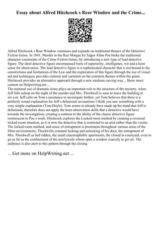 Essay about Alfred Hitchcock s Rear Window and the Crime...
Alfred Hitchcock s Rear Window continues and expands on traditional themes of the Detective
Fiction Genre. In 1841, Murder in the Rue Morgue by Edgar Allan Poe broke the traditional
character constraints of the Crime Fiction Genre, by introducing a new type of lead detective
figure. The ideal detective figure encompassed traits of superiority, intelligence, wit and a keen
sense for observation. The lead detective figure is a sophisticated character that is not bound to the
constrictions and limitations of the Law and the exploration of this figure through the use of visual
aid and techniques, provides contrast and variation on the common themes within the genre.
Hitchcock provides an alternative approach through a new medium carving way... Show more
content on Helpwriting.net ...
The minimal use of dramatic irony plays an important role to the structure of the mystery, when
Jeff falls asleep on the night of the murder and Mrs. Thordwell is seen to leave the building at
six a.m. Jeff calls on Tom s assistance to investigate further, yet Tom believes that there is a
perfectly sound explanation for Jeff s delusional accusations I think you saw something with a
very simple explanation (Tom Doyle). Tom seems to already have made up his mind that Jeff is
delusional, therefore does not apply the keen observation skills that a detective would have
towards the investigation, creating a contrast to the ability of the classic detective figure
reminiscent to Poe s work. Hitchcock explores the Locked room method by creating a reversed
locked room situation, as it is now the detective that is restricted to an area rather than the victim.
The locked room method, and sense of entrapment is prominent throughout various areas of the
films environments; Thordwells constant locking and unlocking of his door, the entrapment of
Mrs. Thordwell as bed ridden, the small claustrophobic apartments, the closed in courtyard, even to
go as far as the confinement of the newlyweds whom open a window scarcely to get air. The
audience is also alert to this pattern through the closing
... Get more on HelpWriting.net ...
 