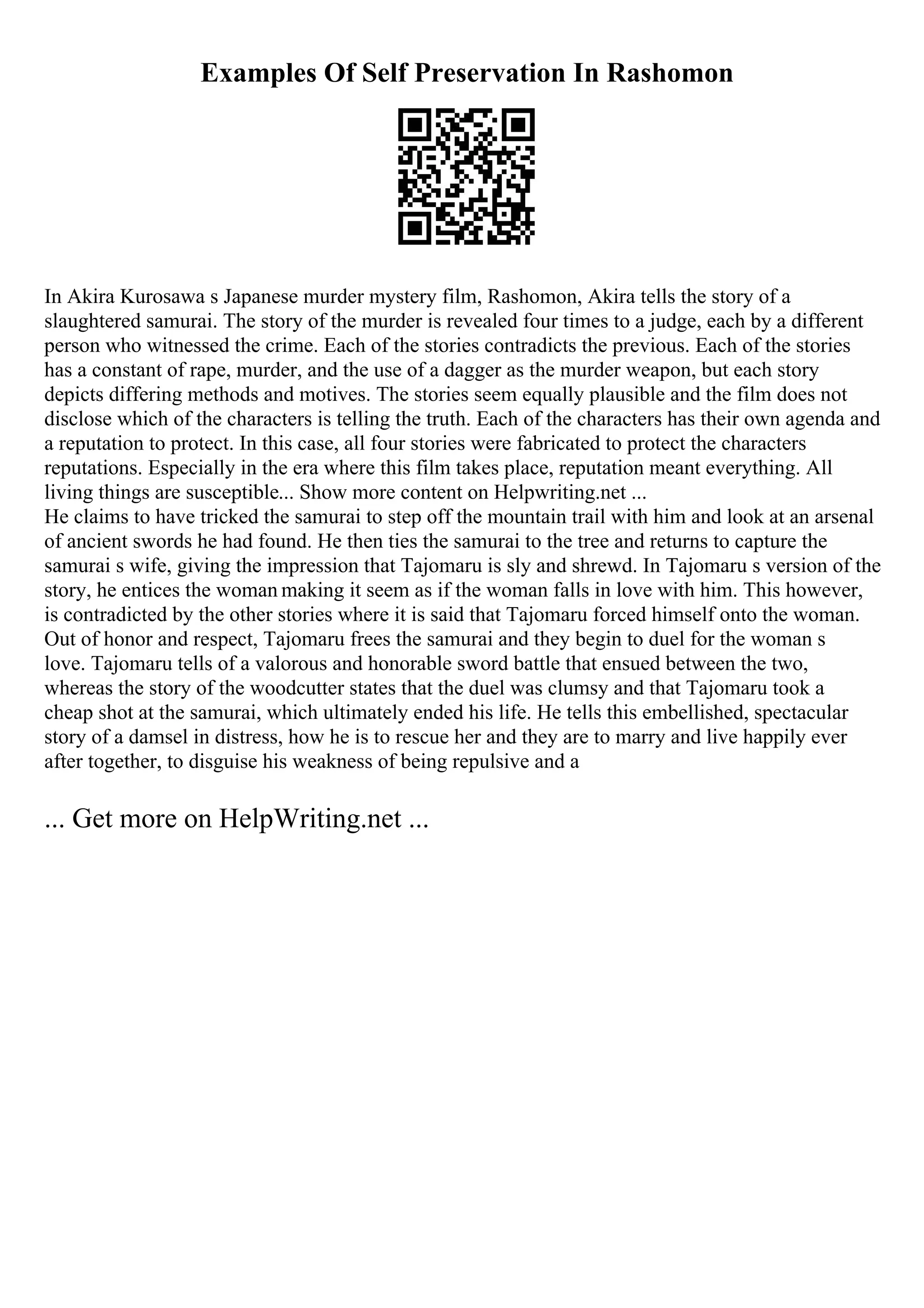 Examples Of Self Preservation In Rashomon
In Akira Kurosawa s Japanese murder mystery film, Rashomon, Akira tells the story of a
slaughtered samurai. The story of the murder is revealed four times to a judge, each by a different
person who witnessed the crime. Each of the stories contradicts the previous. Each of the stories
has a constant of rape, murder, and the use of a dagger as the murder weapon, but each story
depicts differing methods and motives. The stories seem equally plausible and the film does not
disclose which of the characters is telling the truth. Each of the characters has their own agenda and
a reputation to protect. In this case, all four stories were fabricated to protect the characters
reputations. Especially in the era where this film takes place, reputation meant everything. All
living things are susceptible... Show more content on Helpwriting.net ...
He claims to have tricked the samurai to step off the mountain trail with him and look at an arsenal
of ancient swords he had found. He then ties the samurai to the tree and returns to capture the
samurai s wife, giving the impression that Tajomaru is sly and shrewd. In Tajomaru s version of the
story, he entices the woman making it seem as if the woman falls in love with him. This however,
is contradicted by the other stories where it is said that Tajomaru forced himself onto the woman.
Out of honor and respect, Tajomaru frees the samurai and they begin to duel for the woman s
love. Tajomaru tells of a valorous and honorable sword battle that ensued between the two,
whereas the story of the woodcutter states that the duel was clumsy and that Tajomaru took a
cheap shot at the samurai, which ultimately ended his life. He tells this embellished, spectacular
story of a damsel in distress, how he is to rescue her and they are to marry and live happily ever
after together, to disguise his weakness of being repulsive and a
... Get more on HelpWriting.net ...
 