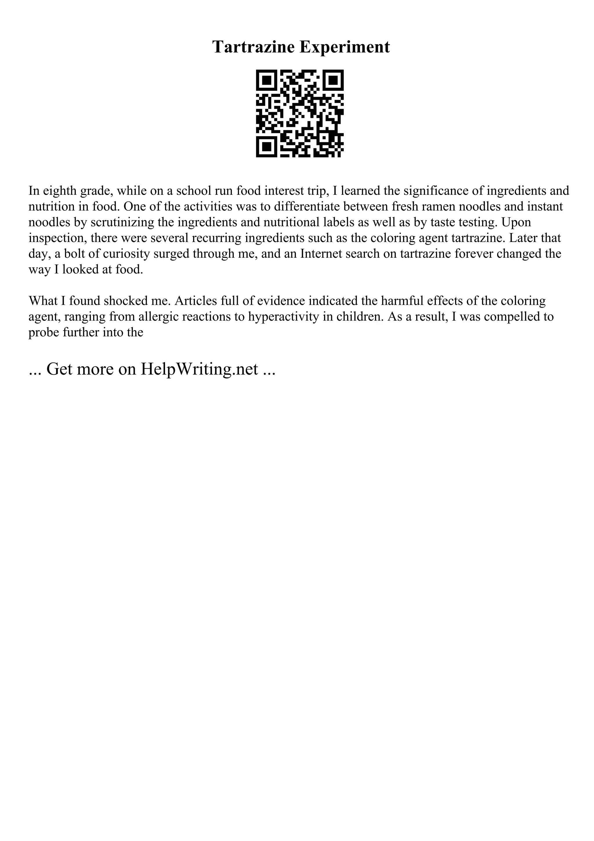 Tartrazine Experiment
In eighth grade, while on a school run food interest trip, I learned the significance of ingredients and
nutrition in food. One of the activities was to differentiate between fresh ramen noodles and instant
noodles by scrutinizing the ingredients and nutritional labels as well as by taste testing. Upon
inspection, there were several recurring ingredients such as the coloring agent tartrazine. Later that
day, a bolt of curiosity surged through me, and an Internet search on tartrazine forever changed the
way I looked at food.
What I found shocked me. Articles full of evidence indicated the harmful effects of the coloring
agent, ranging from allergic reactions to hyperactivity in children. As a result, I was compelled to
probe further into the
... Get more on HelpWriting.net ...
 