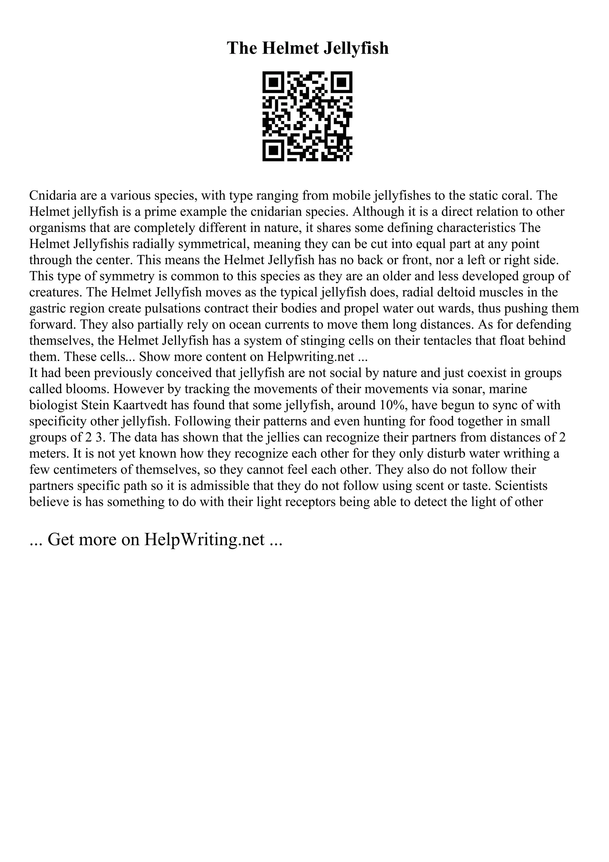 The Helmet Jellyfish
Cnidaria are a various species, with type ranging from mobile jellyfishes to the static coral. The
Helmet jellyfish is a prime example the cnidarian species. Although it is a direct relation to other
organisms that are completely different in nature, it shares some defining characteristics The
Helmet Jellyfishis radially symmetrical, meaning they can be cut into equal part at any point
through the center. This means the Helmet Jellyfish has no back or front, nor a left or right side.
This type of symmetry is common to this species as they are an older and less developed group of
creatures. The Helmet Jellyfish moves as the typical jellyfish does, radial deltoid muscles in the
gastric region create pulsations contract their bodies and propel water out wards, thus pushing them
forward. They also partially rely on ocean currents to move them long distances. As for defending
themselves, the Helmet Jellyfish has a system of stinging cells on their tentacles that float behind
them. These cells... Show more content on Helpwriting.net ...
It had been previously conceived that jellyfish are not social by nature and just coexist in groups
called blooms. However by tracking the movements of their movements via sonar, marine
biologist Stein Kaartvedt has found that some jellyfish, around 10%, have begun to sync of with
specificity other jellyfish. Following their patterns and even hunting for food together in small
groups of 2 3. The data has shown that the jellies can recognize their partners from distances of 2
meters. It is not yet known how they recognize each other for they only disturb water writhing a
few centimeters of themselves, so they cannot feel each other. They also do not follow their
partners specific path so it is admissible that they do not follow using scent or taste. Scientists
believe is has something to do with their light receptors being able to detect the light of other
... Get more on HelpWriting.net ...
 