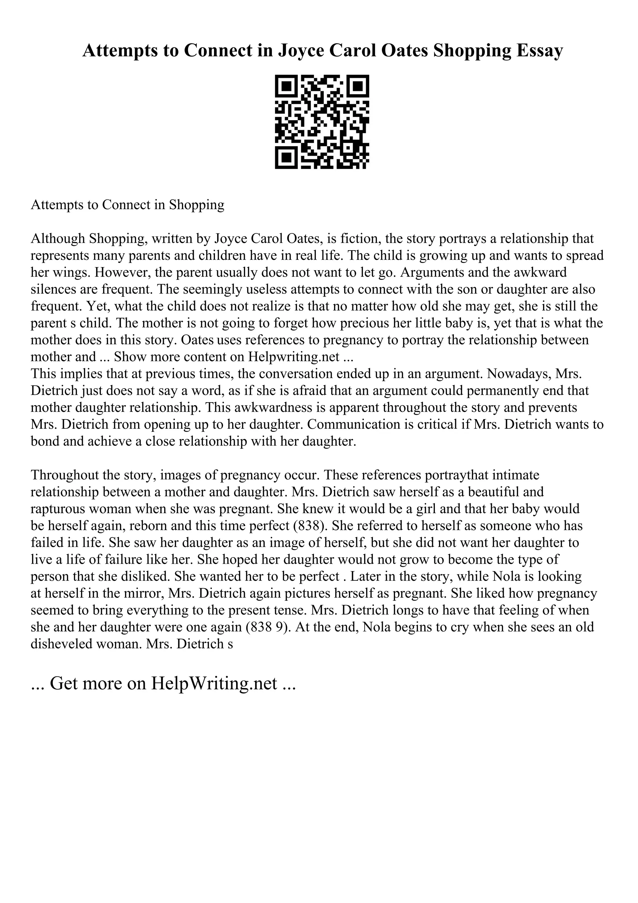 Attempts to Connect in Joyce Carol Oates Shopping Essay
Attempts to Connect in Shopping
Although Shopping, written by Joyce Carol Oates, is fiction, the story portrays a relationship that
represents many parents and children have in real life. The child is growing up and wants to spread
her wings. However, the parent usually does not want to let go. Arguments and the awkward
silences are frequent. The seemingly useless attempts to connect with the son or daughter are also
frequent. Yet, what the child does not realize is that no matter how old she may get, she is still the
parent s child. The mother is not going to forget how precious her little baby is, yet that is what the
mother does in this story. Oates uses references to pregnancy to portray the relationship between
mother and ... Show more content on Helpwriting.net ...
This implies that at previous times, the conversation ended up in an argument. Nowadays, Mrs.
Dietrich just does not say a word, as if she is afraid that an argument could permanently end that
mother daughter relationship. This awkwardness is apparent throughout the story and prevents
Mrs. Dietrich from opening up to her daughter. Communication is critical if Mrs. Dietrich wants to
bond and achieve a close relationship with her daughter.
Throughout the story, images of pregnancy occur. These references portraythat intimate
relationship between a mother and daughter. Mrs. Dietrich saw herself as a beautiful and
rapturous woman when she was pregnant. She knew it would be a girl and that her baby would
be herself again, reborn and this time perfect (838). She referred to herself as someone who has
failed in life. She saw her daughter as an image of herself, but she did not want her daughter to
live a life of failure like her. She hoped her daughter would not grow to become the type of
person that she disliked. She wanted her to be perfect . Later in the story, while Nola is looking
at herself in the mirror, Mrs. Dietrich again pictures herself as pregnant. She liked how pregnancy
seemed to bring everything to the present tense. Mrs. Dietrich longs to have that feeling of when
she and her daughter were one again (838 9). At the end, Nola begins to cry when she sees an old
disheveled woman. Mrs. Dietrich s
... Get more on HelpWriting.net ...
 