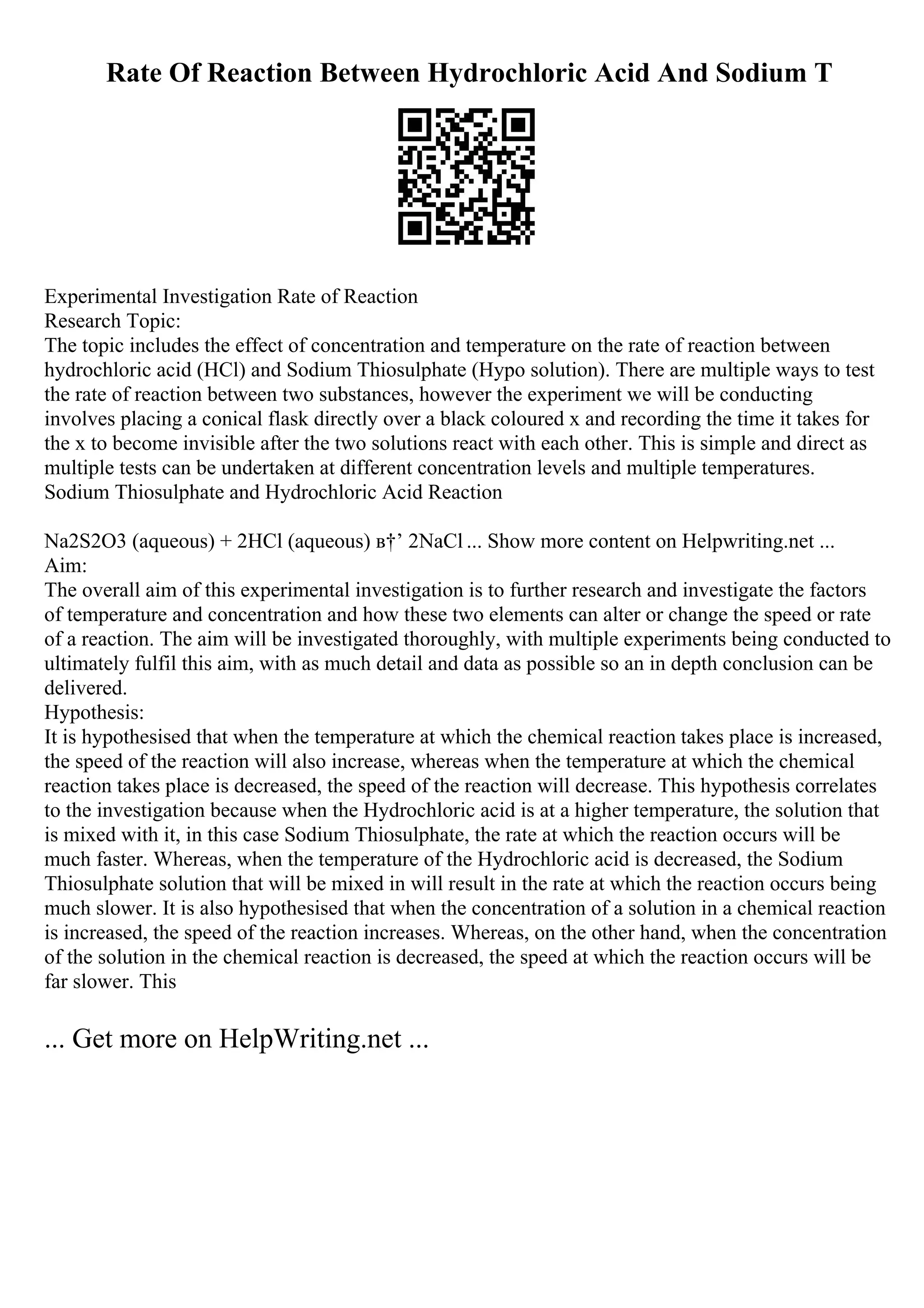 Rate Of Reaction Between Hydrochloric Acid And Sodium T
Experimental Investigation Rate of Reaction
Research Topic:
The topic includes the effect of concentration and temperature on the rate of reaction between
hydrochloric acid (HCl) and Sodium Thiosulphate (Hypo solution). There are multiple ways to test
the rate of reaction between two substances, however the experiment we will be conducting
involves placing a conical flask directly over a black coloured x and recording the time it takes for
the x to become invisible after the two solutions react with each other. This is simple and direct as
multiple tests can be undertaken at different concentration levels and multiple temperatures.
Sodium Thiosulphate and Hydrochloric Acid Reaction
Na2S2O3 (aqueous) + 2HCl (aqueous) в†’ 2NaCl ... Show more content on Helpwriting.net ...
Aim:
The overall aim of this experimental investigation is to further research and investigate the factors
of temperature and concentration and how these two elements can alter or change the speed or rate
of a reaction. The aim will be investigated thoroughly, with multiple experiments being conducted to
ultimately fulfil this aim, with as much detail and data as possible so an in depth conclusion can be
delivered.
Hypothesis:
It is hypothesised that when the temperature at which the chemical reaction takes place is increased,
the speed of the reaction will also increase, whereas when the temperature at which the chemical
reaction takes place is decreased, the speed of the reaction will decrease. This hypothesis correlates
to the investigation because when the Hydrochloric acid is at a higher temperature, the solution that
is mixed with it, in this case Sodium Thiosulphate, the rate at which the reaction occurs will be
much faster. Whereas, when the temperature of the Hydrochloric acid is decreased, the Sodium
Thiosulphate solution that will be mixed in will result in the rate at which the reaction occurs being
much slower. It is also hypothesised that when the concentration of a solution in a chemical reaction
is increased, the speed of the reaction increases. Whereas, on the other hand, when the concentration
of the solution in the chemical reaction is decreased, the speed at which the reaction occurs will be
far slower. This
... Get more on HelpWriting.net ...
 