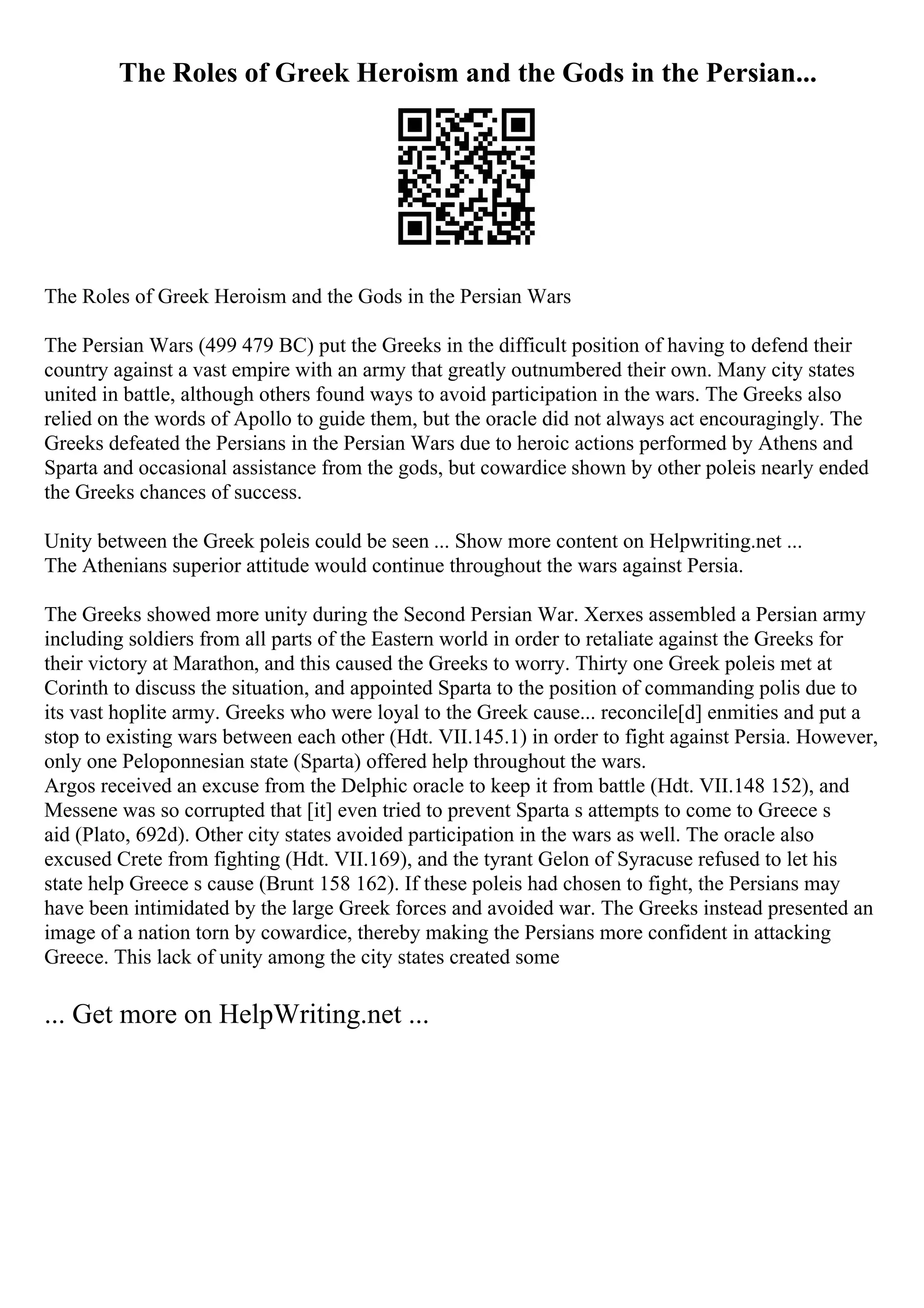The Roles of Greek Heroism and the Gods in the Persian...
The Roles of Greek Heroism and the Gods in the Persian Wars
The Persian Wars (499 479 BC) put the Greeks in the difficult position of having to defend their
country against a vast empire with an army that greatly outnumbered their own. Many city states
united in battle, although others found ways to avoid participation in the wars. The Greeks also
relied on the words of Apollo to guide them, but the oracle did not always act encouragingly. The
Greeks defeated the Persians in the Persian Wars due to heroic actions performed by Athens and
Sparta and occasional assistance from the gods, but cowardice shown by other poleis nearly ended
the Greeks chances of success.
Unity between the Greek poleis could be seen ... Show more content on Helpwriting.net ...
The Athenians superior attitude would continue throughout the wars against Persia.
The Greeks showed more unity during the Second Persian War. Xerxes assembled a Persian army
including soldiers from all parts of the Eastern world in order to retaliate against the Greeks for
their victory at Marathon, and this caused the Greeks to worry. Thirty one Greek poleis met at
Corinth to discuss the situation, and appointed Sparta to the position of commanding polis due to
its vast hoplite army. Greeks who were loyal to the Greek cause... reconcile[d] enmities and put a
stop to existing wars between each other (Hdt. VII.145.1) in order to fight against Persia. However,
only one Peloponnesian state (Sparta) offered help throughout the wars.
Argos received an excuse from the Delphic oracle to keep it from battle (Hdt. VII.148 152), and
Messene was so corrupted that [it] even tried to prevent Sparta s attempts to come to Greece s
aid (Plato, 692d). Other city states avoided participation in the wars as well. The oracle also
excused Crete from fighting (Hdt. VII.169), and the tyrant Gelon of Syracuse refused to let his
state help Greece s cause (Brunt 158 162). If these poleis had chosen to fight, the Persians may
have been intimidated by the large Greek forces and avoided war. The Greeks instead presented an
image of a nation torn by cowardice, thereby making the Persians more confident in attacking
Greece. This lack of unity among the city states created some
... Get more on HelpWriting.net ...
 