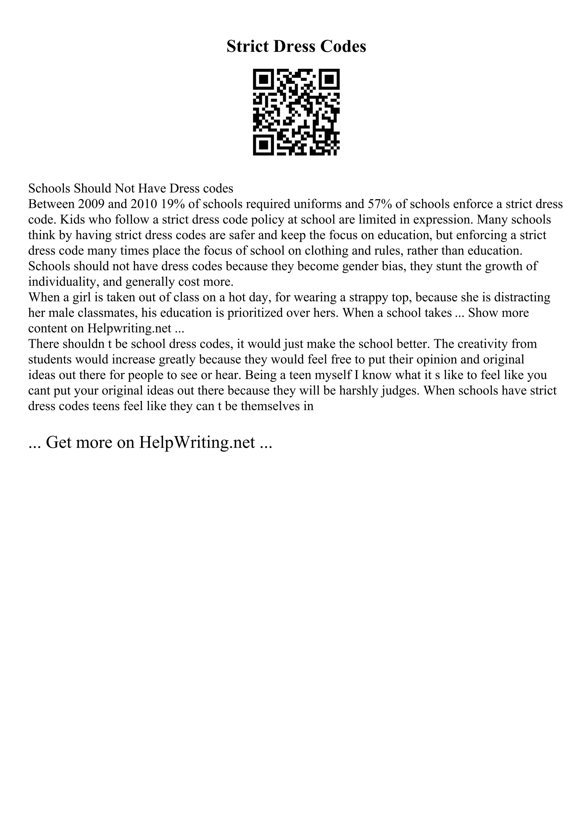 Strict Dress Codes
Schools Should Not Have Dress codes
Between 2009 and 2010 19% of schools required uniforms and 57% of schools enforce a strict dress
code. Kids who follow a strict dress code policy at school are limited in expression. Many schools
think by having strict dress codes are safer and keep the focus on education, but enforcing a strict
dress code many times place the focus of school on clothing and rules, rather than education.
Schools should not have dress codes because they become gender bias, they stunt the growth of
individuality, and generally cost more.
When a girl is taken out of class on a hot day, for wearing a strappy top, because she is distracting
her male classmates, his education is prioritized over hers. When a school takes ... Show more
content on Helpwriting.net ...
There shouldn t be school dress codes, it would just make the school better. The creativity from
students would increase greatly because they would feel free to put their opinion and original
ideas out there for people to see or hear. Being a teen myself I know what it s like to feel like you
cant put your original ideas out there because they will be harshly judges. When schools have strict
dress codes teens feel like they can t be themselves in
... Get more on HelpWriting.net ...
 