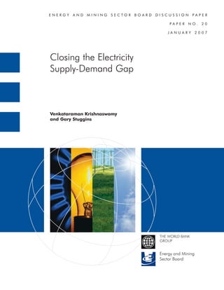 ENERGY   AND   MINING   SECTOR   BOARD   DISCUSSION        PAPER

                                              PAPER    NO.      20

                                             JANUARY          2007




Closing the Electricity
Supply-Demand Gap



Venkataraman Krishnaswamy
and Gary Stuggins




                                          THE WORLD BANK
                                          GROUP


                                          Energy and Mining
                                          Sector Board
 