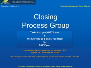 Closing  
Process Group
Tasks that you MUST know
&
The Knowledge & Skills You Need
For
PMP Exam
Your Project Management Coach & Mentor
Percentage of exam questions: 7%  
Approx. 12 Questions out of 175
Revised on: 16-Jan-2016
This content is in alignment with PMI PMP Examination Content Outline, Revised June 2015
www.pmcmentor.com
 