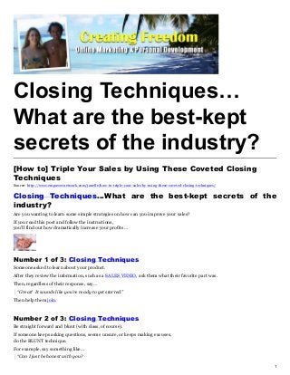 Closing Techniques…
What are the best-kept
secrets of the industry?
[How to] Triple Your Sales by Using These Coveted Closing
Techniques
Source: http://www.empowernetwork.com/janelle/how-to-triple-your-sales-by-using-these-coveted-closing-techniques/


Closing Techniques…What are the best-kept secrets of the
industry?
Are you wanting to learn some simple strategies on how can you improve your sales?
If you read this post and follow the instructions,
you’ll find out how dramatically increase your profits…




Number 1 of 3: Closing Techniques
Someone asked to learn about your product.
After they review the information, such as a SALES VIDEO, ask them what their favorite part was.
Then, regardless of their response, say…
  “Great! It sounds like you’re ready to get started.”
Then help them join.



Number 2 of 3: Closing Techniques
Be straight forward and blunt (with class, of course).
If someone keeps asking questions, seems unsure, or keeps making excuses,
do the BLUNT technique.
For example, say something like…
  “Can I just be honest with you?

                                                                                                                    1
 