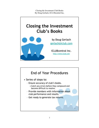 Closing the Investment Club Books
          By Doug Gerlach, ICLUBcentral Inc,




  Closing the Investment
       Club’s Books
                               by Doug Gerlach
                              gerlach@iclub.com

                              ICLUBcentral Inc.
                                http://www.iclub.com




      End of Year Procedures
• Series of steps to:
  – Ensure accuracy of club’s books.
     • Catch any errors before they compound and
       become difficult to resolve.
  – Provide members with information about
    club performance and results.
  – Get ready to generate tax returns.



                                                       2




                          1
 