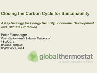 Closing the Carbon Cycle for Sustainability 
A Key Strategy for Energy Security, Economic Development 
and Climate Protection 
Peter Eisenberger 
Columbia University & Global Thermostat 
i-SUP2014 
Brussels, Belgium 
September 1, 2014 
 