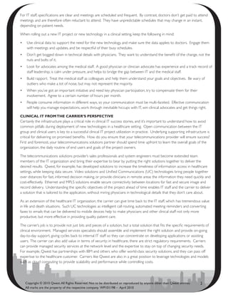 For IT staff, specifications are clear and meetings are scheduled and frequent. By contrast, doctors don’t get paid to attend
meetings and are therefore often reluctant to attend. They have unpredictable schedules that may change in an instant,
depending on patient needs.

When rolling out a new IT project or new technology in a clinical setting, keep the following in mind:

•	 Use clinical data to support the need for the new technology, and make sure the data applies to doctors. Engage them
   with meetings and updates, and be respectful of their busy schedules.
•	 Don’t get bogged down in technical details with physicians. They want to understand the benefit of the change, not the
   nuts and bolts of it.
•	 Look for advocates among the medical staff. A good physician or clinician advocate has experience and a track record of
   staff leadership, is calm under pressure, and helps to bridge the gap between IT and the medical staff.
•	 Build rapport. Treat the medical staff as colleagues and help them understand your goals and objectives. Be wary of
   outliers who make a lot of noise, but may not represent the majority.
•	 When you’ve got an important initiative and need key physician participation, try to compensate them for their
   involvement. Agree to a certain number of hours per month.
•	 People consume information in different ways, so your communication must be multi-faceted. Effective communication
   will help you manage expectations, work through inevitable hiccups with IT, win clinical advocates and get things right.

clinical it frOm thE carriEr’s PErsPEctivE
Certainly the infrastructure plays a critical role in clinical IT success stories, and it’s important to understand how to avoid
common pitfalls during deployment of new technologies in a healthcare setting. Open communication between the IT
group and clinical users is key to a successful clinical IT project utilization in practice. Underlying supporting infrastructure is
critical for delivering on promised benefits. How do you ensure that your telecommunications provider will ensure success?
First and foremost, your telecommunications solutions partner should spend time upfront to learn the overall goals of the
organization, the daily routine of end users and goals of the project owners.

The telecommunications solutions provider’s sales professionals and system engineers must become extended team
members of the IT organization and bring their expertise to bear by putting the right solutions together to deliver the
desired results. Qwest, for example, has developed solutions to increase the timeliness of information access in healthcare
settings, while keeping data secure. Video solutions and Unified Communications (UC) technologies bring people together
over distances for fast, informed decision making, or provide clinicians in remote areas the information they need quickly and
cost-effectively. Ethernet and MPLS solutions enable secure connectivity between locations for fast and secure image and
record delivery. Understanding the specific objectives of the project ahead of time enables IT staff and the carrier to deliver
a solution that is tailored to the application, without miring physicians in technological details that they don’t care about.

As an extension of the healthcare IT organization, the carrier can give time back to the IT staff, which has tremendous value
in life and death situations. Such UC technologies as intelligent call routing, automated meeting reminders and converting
faxes to emails that can be delivered to mobile devices help to make physicians and other clinical staff not only more
productive, but more effective in providing quality patient care.

The carrier’s job is to provide not just bits and pieces of a solution, but a total solution that fits the specific requirements of
clinical environment. Managed services specialists should assemble and implement the right solution and provide on-going
day-to-day support, giving cycles back to internal IT staff so they can concentrate on developing applications or assisting
users. The carrier can also add value in terms of security; in healthcare, there are strict regulatory requirements. Carriers
can provide managed security services at the network level and the expertise to stay on top of changing security needs.
For example, Qwest has partnerships with IBM and others who offer world-class security solutions, and they can pass off
expertise to the healthcare customer. Carriers like Qwest are also in a great position to leverage technologies and models
such as cloud computing to provide scalability and performance while controlling costs.




   Copyright © 2010 Qwest. All Rights Reserved. Not to be distributed or reproduced by anyone other than Qwest entities.     2
   All marks are the property of the respective company. WP101198 – April 2010
 