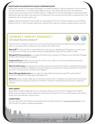 smOOthing thE EDgEs with gOOD cOmmunicatiOn
Implemented correctly, communications technologies can increase the velocity of decision making, but it must be relevant
and timely, and delivered in a way that’s simple, reliable and secure. Busy clinical staff can become overwhelmed by
complex, hard-to-use solutions, which will inhibit adoption. Collaboration and unified technologies can help clinical staff by
delivering the right information at the exact time it’s needed, but it has to be easy, and staff needs to understand how it will
simplify their jobs and improve patient care.

Engaging a telecommunications service provider can make deployment of new IT projects smoother and more efficient,
freeing up time for IT staff to educate medical staff, understand their needs and continue to develop solutions that work.




CoNNeCt. simPlify. eNhANCe. ®
with Qwest Business Solutions®
Qwest is focused on helping you work smarter, with services that leverage the latest technology and award-winning support.
Here are a few solutions that can address the issues covered in this solutions brief:

Qwest iQ™ On Demand IVR is a powerful alternative to the status quo. Well-designed IVR applications can save you and
your callers time and money, but are usually expensive to develop, difficult to design, and even harder to change.

managed iP communications is a managed CPE-based solution composed of IP Telephony, Voice Mail/Unified Messaging,
Wireless LAN, IP Contact Center, and paging.

integrated access simplifies your voice and data networks onto a single circuit that dynamically allocates bandwidth
between voice calls and Internet or VPN traffic.

Qwest conferencing fully integrates audio and Web conferencing into one intuitive interface, using patented technology to
ensure that audio and Web are completely synchronized. Manage your conferences with simple point-and-click commands. All
you need is a computer, Internet connectivity and a telephone.

Qwest managed applications lets you select from Qwest Web Mail, Hosted Exchange®, Microsoft SharePoint®,
e-commerce capabilities and storage space at affordable prices.

Ethernet provides a flexible, reliable way to interconnect locations across a metropolitan (city-wide) footprint. By extending
Ethernet beyond the campus-bound LAN out to the MAN, an enterprise’s overall networking performance is significantly
enhanced.


why QwEst
Qwest delivers reliable, scalable data and voice networking solutions, across one of the U.S. largest fiber footprints.
Qwest serves businesses of all sizes, ranging from small business to 95 percent of Fortune 500 companies, with industry-
leading SLAs and world-class customer service.

lEarn mOrE
For more information about Qwest voice and data services for large businesses, visit www.qwest.com/business or call
(877) 816-8553 to speak to a Qwest representative.




   Copyright © 2010 Qwest. All Rights Reserved. Not to be distributed or reproduced by anyone other than Qwest entities.   3
   All marks are the property of the respective company. WP101198 – April 2010
 