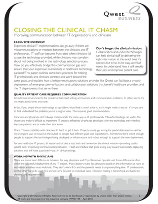 ClosiNg the CliNiCAl it ChAsm
Improving communication between IT organizations and clinicians
ExEcutivE OvErviEw
Expensive clinical IT implementations can go awry if there are
miscommunications or missteps between the clinicians and IT        Don’t forget the clinical mission:
                                                                   Collaboration and unified technologies
professionals. IT staff can become frustrated when clinicians fail
                                                                   can help clinical staff by delivering the
to use the technology provided, while clinicians may complain
                                                                   right information at the exact time it’s
about not being involved in the technology selection process.      needed, but it has to be easy, and staff
How do you effectively bridge this communication gap and           needs to understand how it will simplify
ensure that your expensive investments in healthcare technology their jobs and improve patient care.
succeed? This paper outlines some best practices for helping
IT professionals and clinicians connect and work toward the
same goals, and explains how a telecommunications solutions provider like Qwest can facilitate a smooth
deployment of emerging communications and collaboration solutions that benefit healthcare providers and
the IT departments that serve them.
Quality PatiEnt carE rEQuirEs cOmmunicatiOn
In healthcare environments, the problems that need solving are business and communication problems. In other words, it’s
not really about wires and code.

In fact, if you simply throw technology at a problem, most likely it won’t solve it, and it might make it worse. It’s important
to first understand the problem you’re trying to solve. This requires good communication.

Clinicians and physicians don’t always communicate the same way as IT professionals. Misunderstandings can widen the
chasm and make it difficult to implement IT projects effectively or provide physicians with the technology they need to
improve patient care or make their jobs easier.

Once IT loses credibility with clinicians, it’s hard to get it back. Projects usually go wrong for predictable reasons—either
not everyone was on board at the outset or people had different goals and expectations. Sometimes there aren’t enough
people to support the technologies being deployed, or infrastructure isn’t robust enough to support the new deployment.

For any healthcare IT project, it’s important to take a step back and remember the clinical mission—providing quality
patient care. Improving communications between IT staff and medical staff goes a long way toward successfully deploying
solutions that will have a positive impact in clinical settings.

wOrking with Physicians
There are some basic differences between the way physicians and IT professionals operate, and those differences often
inhibit the successful deployment of any IT project. Many doctors make fast decisions based on the information at hand or
on instinct and they must multi-task. They don’t work 8–5, and the patient’s needs trump everything else. IT professionals,
on the other hand, do work 8-5 and are very focused on individual tasks. Decision making is hierarchical and based on
planning and requirements.




   Copyright © 2010 Qwest. All Rights Reserved. Not to be distributed or reproduced by anyone other than Qwest entities.   1
   All marks are the property of the respective company. WP101198 – April 2010
 