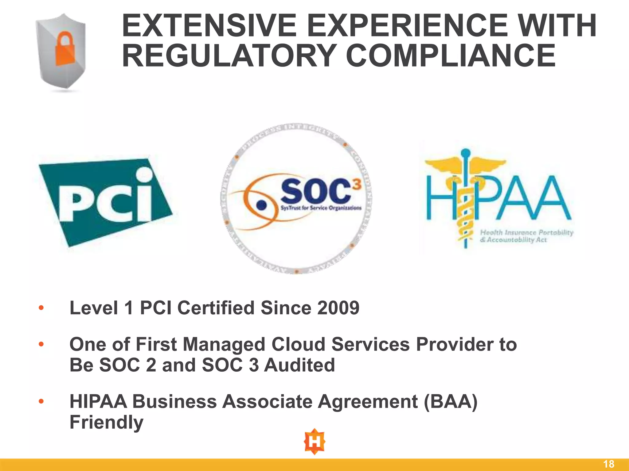 EXTENSIVE EXPERIENCE WITH
         REGULATORY COMPLIANCE




•   Level 1 PCI Certified Since 2009
•   One of First Managed Cloud Services Provider to
    Be SOC 2 and SOC 3 Audited
•   HIPAA Business Associate Agreement (BAA)
    Friendly

                                                      18
 