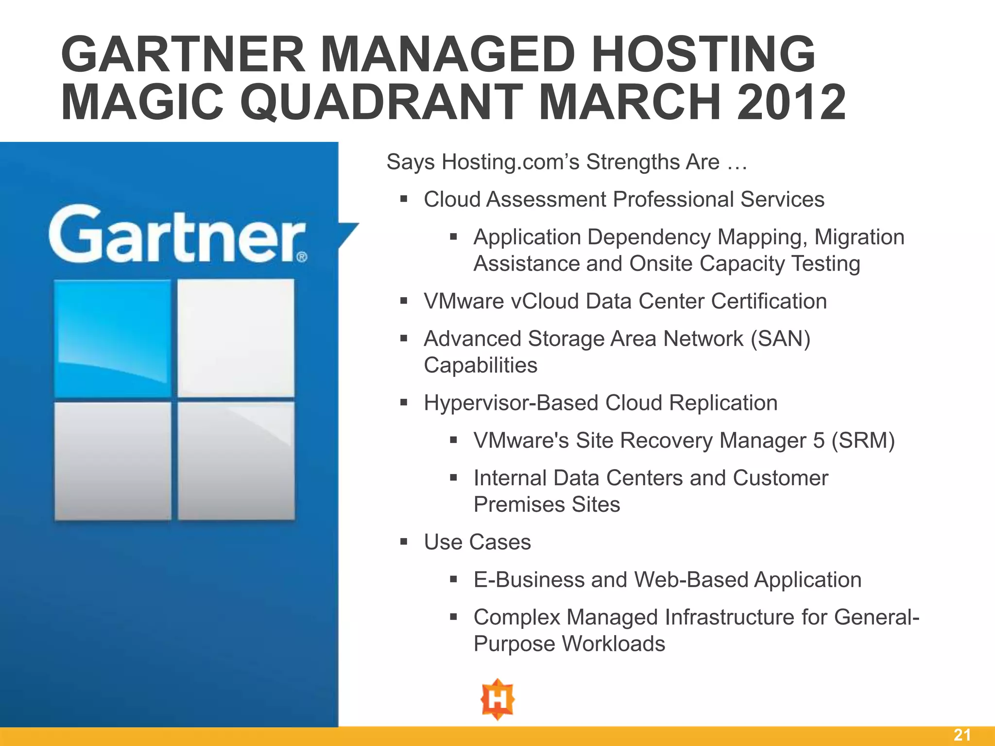 GARTNER MANAGED HOSTING
MAGIC QUADRANT MARCH 2012
          Says Hosting.com’s Strengths Are …
            Cloud Assessment Professional Services
                Application Dependency Mapping, Migration
                 Assistance and Onsite Capacity Testing
            VMware vCloud Data Center Certification
            Advanced Storage Area Network (SAN)
             Capabilities
            Hypervisor-Based Cloud Replication
                VMware's Site Recovery Manager 5 (SRM)
                Internal Data Centers and Customer
                 Premises Sites
            Use Cases
                E-Business and Web-Based Application
                Complex Managed Infrastructure for General-
                 Purpose Workloads



                                                               21
 