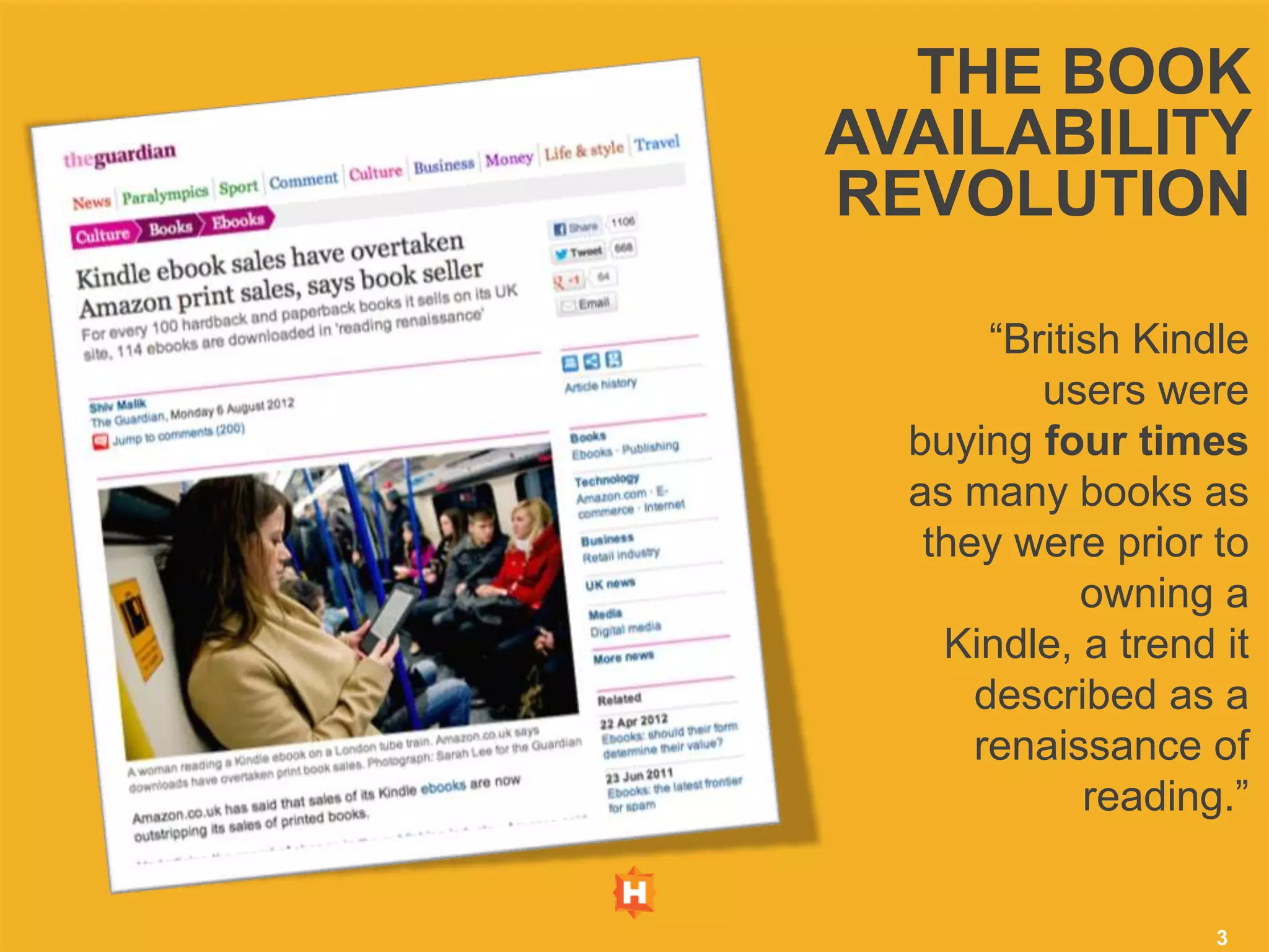 THE BOOK
AVAILABILITY
REVOLUTION

       “British Kindle
          users were
  buying four times
  as many books as
   they were prior to
             owning a
    Kindle, a trend it
      described as a
      renaissance of
             reading.”


                    3
 