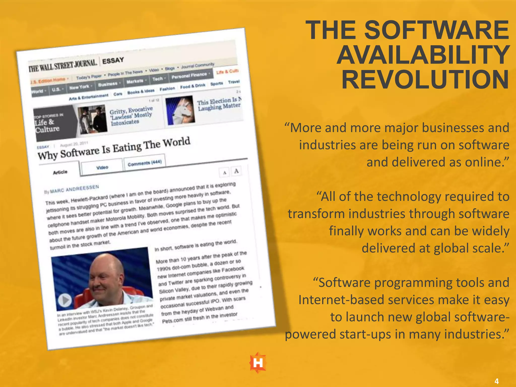 THE SOFTWARE
     AVAILABILITY
     REVOLUTION
“More and more major businesses and
  industries are being run on software
              and delivered as online.”

     “All of the technology required to
transform industries through software
       finally works and can be widely
              delivered at global scale.”

     “Software programming tools and
  Internet-based services make it easy
        to launch new global software-
powered start-ups in many industries.”


                                      4
 
