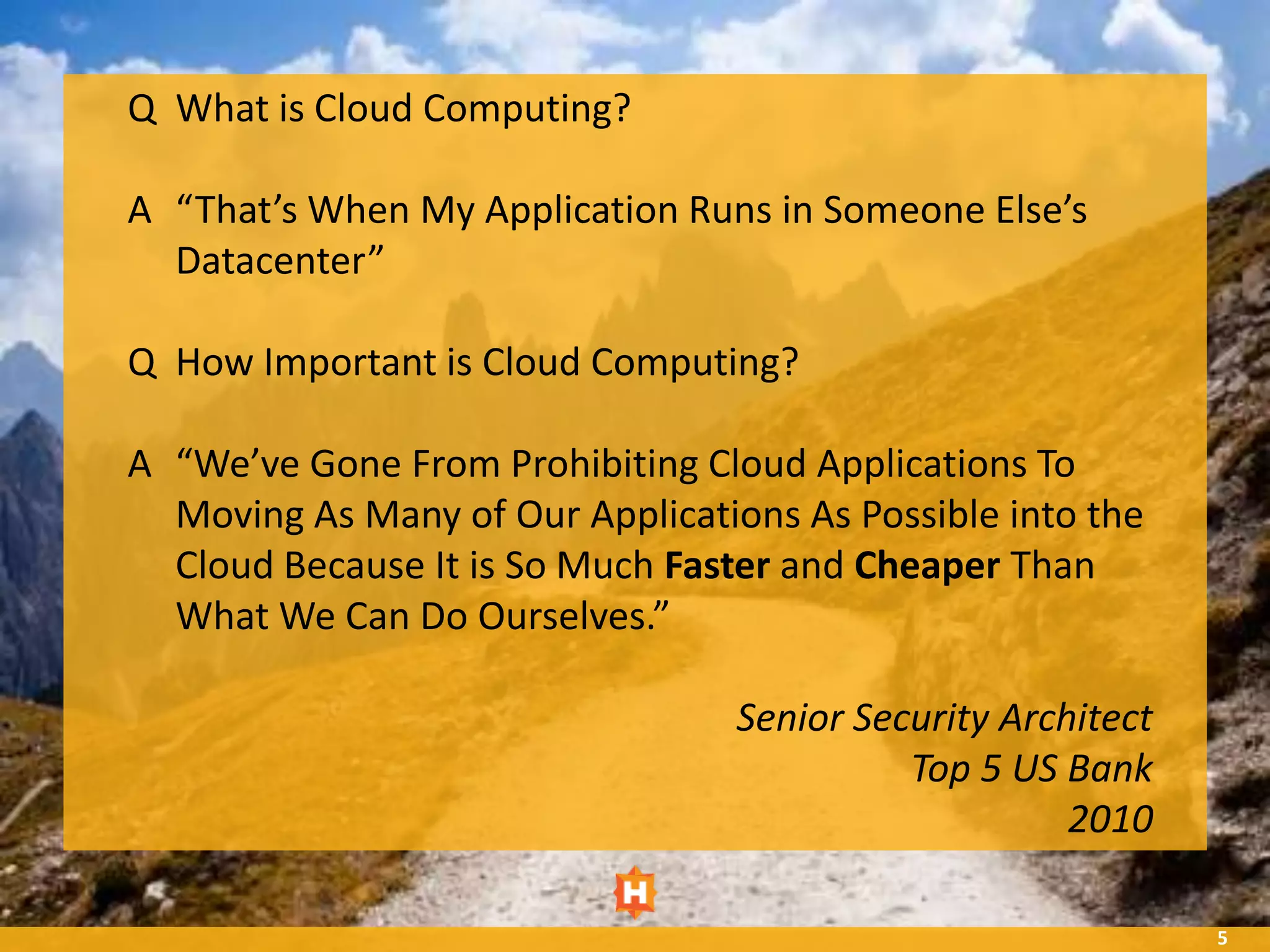 Q What is Cloud Computing?

A “That’s When My Application Runs in Someone Else’s
  Datacenter”

Q How Important is Cloud Computing?

A “We’ve Gone From Prohibiting Cloud Applications To
  Moving As Many of Our Applications As Possible into the
  Cloud Because It is So Much Faster and Cheaper Than
  What We Can Do Ourselves.”

                                  Senior Security Architect
                                            Top 5 US Bank
                                                      2010

                                                              5
 