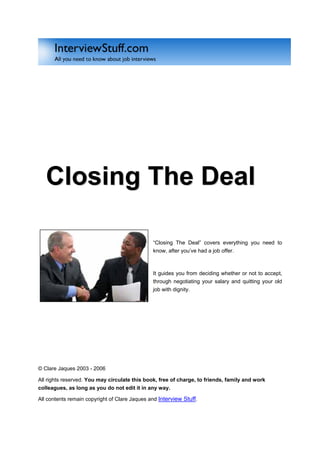 Closing The Deal

                                               “Closing The Deal” covers everything you need to
                                               know, after you’ve had a job offer.



                                               It guides you from deciding whether or not to accept,
                                               through negotiating your salary and quitting your old
                                               job with dignity.




© Clare Jaques 2003 - 2006

All rights reserved. You may circulate this book, free of charge, to friends, family and work
colleagues, as long as you do not edit it in any way.

All contents remain copyright of Clare Jaques and Interview Stuff.
 