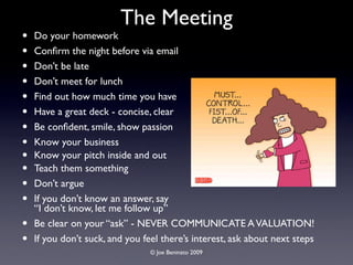 The Meeting
•   Do your homework
•   Conﬁrm the night before via email
•   Don’t be late
•   Don’t meet for lunch
•   Find out how much time you have
•   Have a great deck - concise, clear
•   Be conﬁdent, smile, show passion
•   Know your business
•   Know your pitch inside and out
•   Teach them something
•   Don’t argue
•   If you don’t know an answer, say
    “I don’t know, let me follow up”
•   Be clear on your “ask” - NEVER COMMUNICATE A VALUATION!
•   If you don’t suck, and you feel there’s interest, ask about next steps
                                 © Joe Beninato 2009
 