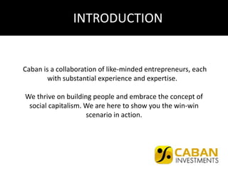 Caban is a collaboration of like-minded entrepreneurs, each
with substantial experience and expertise.
We thrive on building people and embrace the concept of
social capitalism. We are here to show you the win-win
scenario in action.
INTRODUCTION
 
