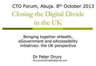 CTO Forum, Abuja. 8th October 2013

Closing the Digital Divide
in the UK
Bringing together eHealth,
eGovernment and eAccessibility
initiatives: the UK perspective

Dr Peter Drury

Druryconsultingltd@gmail.com

 