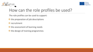 How can the role profiles be used?
The role profiles can be used to support:
 the preparation of job descriptions
 recruitment
 the assessment of learning needs
 the design of training programmes
 